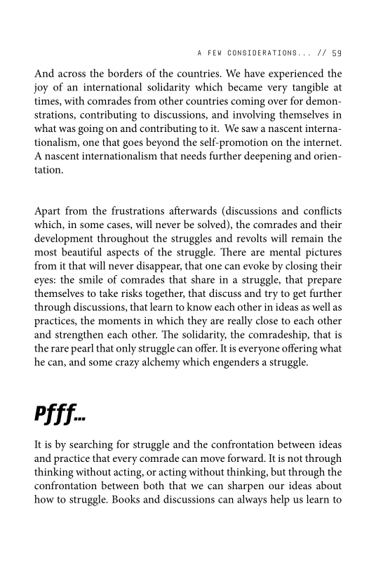 ‘A FEW CONSIDERATIONS... // 59

And across the borders of the countries. We have experienced the
joy of an international solidarity which became very tangible at
times, with comrades from other countries coming over for demon-
strations, contributing to discussions, and involving themselves in
what was going on and contributing to it. We saw a nascent interna-
tionalism, one that goes beyond the self-promotion on the internet.
A nascent internationalism that needs further deepening and orien-
tation.

Apart from the frustrations afterwards (discussions and conflicts
which, in some cases, will never be solved), the comrades and their
development throughout the struggles and revolts will remain the
most beautiful aspects of the struggle. There are mental pictures
from it that will never disappear, that one can evoke by closing their
eyes: the smile of comrades that share in a struggle, that prepare
themselves to take risks together, that discuss and try to get further
through discussions, that learn to know each other in ideas as well as
practices, the moments in which they are really close to each other
and strengthen each other. The solidarity, the comradeship, that is
the rare pearl that only struggle can offer. It is everyone offering what
he can, and some crazy alchemy which engenders a struggle.

 

Pf ff.

It is by searching for struggle and the confrontation between ideas
and practice that every comrade can move forward. It is not through
thinking without acting, or acting without thinking, but through the
confrontation between both that we can sharpen our ideas about
how to struggle. Books and discussions can always help us learn to
